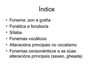 Índice Fonema ,son e grafía Fonética e fonoloxía Sílaba Fonemas vocálicos Alteracións principais no vocalismo Fonemas consonánticos e as súas alteracións principais (seseo, gheada) 