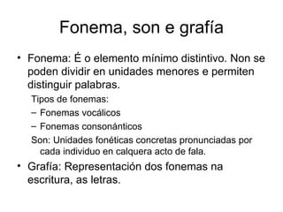 Fonema, son e grafía Fonema: É o elemento mínimo distintivo. Non se poden dividir en unidades menores e permiten distinguir palabras. Tipos de fonemas: Fonemas vocálicos Fonemas consonánticos Son: Unidades fonéticas concretas pronunciadas por cada individuo en calquera acto de fala. Grafía: Representación dos fonemas na escritura, as letras. 