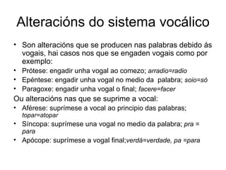 Alteracións do sistema vocálico Son alteracións que se producen nas palabras debido ás vogais, hai casos nos que se engaden vogais como por exemplo:  Prótese: engadir unha vogal ao comezo;  arradio=radio Epéntese: engadir unha vogal no medio da  palabra;  soio=só Paragoxe: engadir unha vogal o final;  facere=facer Ou alteracións nas que se suprime a vocal: Aférese: suprímese a vocal ao principio das palabras;  topar=atopar Síncopa: suprímese una vogal no medio da palabra;  pra = para Apócope: suprímese a vogal final; verdá=verdade, pa =para 