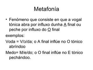 Metafonía Fenómeno que consiste en que a vogal tónica abra por influxo dunha  A  final ou peche por influxo do  O  final exemplos: Voda = V/ɔ/da; o A final inflúe no O tónico abríndoo Medo= M/ e/do; o O final inflúe no E tónico pechándoo.  
