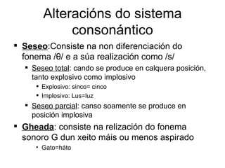 Alteracións do sistema consonántico Seseo :Consiste na non diferenciación do fonema / θ /  e a súa realización como /s/  Seseo total : cando se produce en calquera posición, tanto explosivo como implosivo Explosivo: sinco= cinco Implosivo: Lus=luz Seseo parcial : canso soamente se produce en posición implosiva Gheada : consiste na relización do fonema sonoro G dun xeito máis ou menos aspirado Gato=háto 