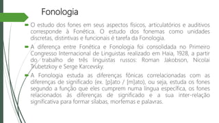 Fonologia
 O estudo dos fones em seus aspectos físicos, articulatórios e auditivos
corresponde à Fonética. O estudo dos fonemas como unidades
discretas, distintivas e funcionais é tarefa da Fonologia.
 A diferença entre Fonética e Fonologia foi consolidada no Primeiro
Congresso Internacional de Linguistas realizado em Haia, 1928, a partir
do trabalho de três linguistas russos: Roman Jakobson, Nicolai
Trubetzkoy e Serge Karcevsky.
 A Fonologia estuda as diferenças fônicas correlacionadas com as
diferenças de significado (ex. [p]ato / [m]ato), ou seja, estuda os fones
segundo a função que eles cumprem numa língua específica, os fones
relacionados ás diferenças de significado e a sua inter-relação
significativa para formar sílabas, morfemas e palavras.
 