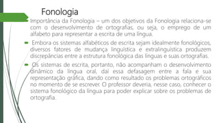 Fonologia
 Importância da Fonologia – um dos objetivos da Fonologia relaciona-se
com o desenvolvimento de ortografias, ou seja, o emprego de um
alfabeto para representar a escrita de uma língua.
 Embora os sistemas alfabéticos de escrita sejam idealmente fonológicos,
diversos fatores de mudança linguística e extralinguística produzem
discrepâncias entre a estrutura fonológica das línguas e suas ortografias.
 Os sistemas de escrita, portanto, não acompanham o desenvolvimento
dinâmico da língua oral, daí essa defasagem entre a fala e sua
representação gráfica, dando como resultado os problemas ortográficos
no momento de se escrever. O professor deveria, nesse caso, conhecer o
sistema fonológico da língua para poder explicar sobre os problemas de
ortografia.
 