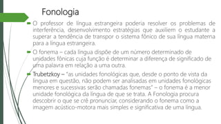 Fonologia
 O professor de língua estrangeira poderia resolver os problemas de
interferência, desenvolvimento estratégias que auxiliem o estudante a
superar a tendência de transpor o sistema fônico de sua língua materna
para a língua estrangeira.
 O fonema – cada língua dispõe de um número determinado de
unidades fônicas cuja função é determinar a diferença de significado de
uma palavra em relação a uma outra.
 Trubetzkoy – “as unidades fonológicas que, desde o ponto de vista da
língua em questão, não podem ser analisadas em unidades fonológicas
menores e sucessivas serão chamadas fonemas” – o fonema é a menor
unidade fonológica da língua de que se trata. A Fonologia procura
descobrir o que se crê pronunciar, considerando o fonema como a
imagem acústico-motora mais simples e significativa de uma língua.
 