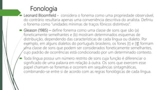 Fonologia
 Leonard Bloomfield - considera o fonema como uma propriedade observável,
do contrário resultaria apenas uma conveniência descritiva do analista. Definiu
o fonema como “unidades mínimas de traços fônicos distintivos”.
 Gleason (1985) – define fonema como uma classe de sons que são (a)
foneticamente semelhantes e (b) mostram determinados esquemas de
distribuição, dependendo das características de cada língua ou dialeto. Por
exemplo, em alguns dialetos do português brasileiro, os fones [t] e [tʃ] formam
uma classe de sons que podem ser considerados foneticamente semelhantes,
cujo padrão de ocorrências está condicionado por um determinado contexto.
 Toda língua possui um número restrito de sons cuja função é diferenciar o
significado de uma palavra em relação à outra. Os sons que exercem esse
papel chamam-se fonemas e ocorrem em sequências sintagmáticas,
combinando-se entre si de acordo com as regras fonológicas de cada língua.
 
