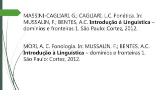 MASSINI-CAGLIARI, G.; CAGLIARI, L.C. Fonética. In:
MUSSALIN, F.; BENTES, A.C. Introdução à Linguística –
domínios e fronteiras 1. São Paulo: Cortez, 2012.
MORI, A. C. Fonologia. In: MUSSALIN, F.; BENTES, A.C.
Introdução à Linguística – domínios e fronteiras 1.
São Paulo: Cortez, 2012.
 