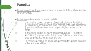 Fonética
Fonética e Fonologia – estudam os sons da fala – são ciências
relacionadas.
Fonética – descrever os sons da fala
a) a maneira como os sons são produzidos – Fonética
Articulatória (mostrando que movimentos do aparelho
fonador estão envolvidos na produção de sons da
fala);
b) a maneira como os sons são produzidos – Fonética
Acústica (propriedades físicas – acústicas – dos sons
que se propagam através do ar;
c) a maneira como os sons são percebidos pelos ouvinte
– Fonética Auditiva.
 