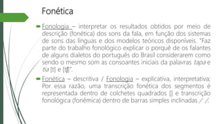 Fonética
Fonologia – interpretar os resultados obtidos por meio de
descrição (fonética) dos sons da fala, em função dos sistemas
de sons das línguas e dos modelos teóricos disponíveis. “Faz
parte do trabalho fonológico explicar o porquê de os falantes
de alguns dialetos do português do Brasil considerarem como
sendo o mesmo som as consoantes iniciais da palavras tapa e
tia [t] e [tʃ]”.
Fonética – descritiva / Fonologia – explicativa, interpretativa;
Por essa razão, uma transcrição fonética dos segmentos é
representada dentro de colchetes quadrados [] e transcrição
fonológica (fonêmica) dentro de barras simples inclinadas / /.
 