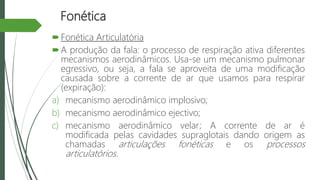 Fonética
Fonética Articulatória
A produção da fala: o processo de respiração ativa diferentes
mecanismos aerodinâmicos. Usa-se um mecanismo pulmonar
egressivo, ou seja, a fala se aproveita de uma modificação
causada sobre a corrente de ar que usamos para respirar
(expiração):
a) mecanismo aerodinâmico implosivo;
b) mecanismo aerodinâmico ejectivo;
c) mecanismo aerodinâmico velar; A corrente de ar é
modificada pelas cavidades supraglotais dando origem as
chamadas articulações fonéticas e os processos
articulatórios.
 