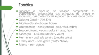 Fonética
Fonação: o processo de fonação compreende as
possibilidades articulatórias das estruturas da faringe e,
sobretudo, das cordas vocais, e podem ser classificado como:
Oclusiva Glotal – (Ah!, Eh!)
Fricativa Glotal – (house, horse)
Vozeamentos – sons sonoros (bolo, vaca, zebra)
Ensudercimento – sons surdos ( massa, faça)
Aspiração – sussurro (whispery voice)
Murmúrio – aspirada sonora (breathy voice)
Creaky Voice – som grave (cantor “baixo)
Falseto – som agudo
 