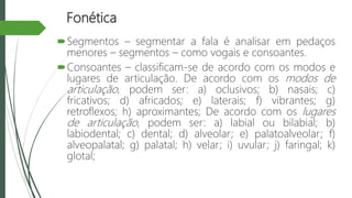 Fonética
Segmentos – segmentar a fala é analisar em pedaços
menores – segmentos – como vogais e consoantes.
Consoantes – classificam-se de acordo com os modos e
lugares de articulação. De acordo com os modos de
articulação, podem ser: a) oclusivos; b) nasais; c)
fricativos; d) africados; e) laterais; f) vibrantes; g)
retroflexos; h) aproximantes; De acordo com os lugares
de articulação, podem ser: a) labial ou bilabial; b)
labiodental; c) dental; d) alveolar; e) palatoalveolar; f)
alveopalatal; g) palatal; h) velar; i) uvular; j) faringal; k)
glotal;
 