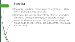 Fonética
Prosódia – unidades maiores que os segmentos – sílabas,
moras silábicas, grupo tonal, etc.
Elementos Prosódicos: a) acento; b) ritmo; c) velocidade
de fala ou tempo; d) entoação; e) tessitura (espaço
compreendido entre o som mais grave e o mais agudo);
f) qualidade da voz (sonoro, aspirado, dental, velar, nasal,
fricativo, etc).
 