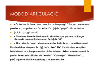 MODE D’ARTICULACIÓ
 – Oclusives: hi ha un tancament o un bloqueig i l‟aire, en un moment
previ al so, no pot eixir a l‟exterior. Ex.: [p] de “papà”. Són oclusives:
 [p, t, k, b, d, g i nasals]
 – Fricatives: l‟aire ix fl uidament i el so llisca; el podem prolongar
abans de pronunciar la vocal. Ex. [s] de “sí”.
 – Africades: hi ha un primer moment oclusiu, breu, i un alliberament
fricatiu del so, després. Ex. [tƒ] de “cotxe”, Elx”. En el valencià apitxat
i meridional se solen pronunciar dialectalment així els sons representats
per les lletres subratllades de “Xavier”, “Catarroja”, “Generalitat”...,
però aquesta dicció no pertany a la norma culta.
 