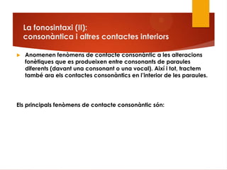 La fonosintaxi (II):
consonàntica i altres contactes interiors
 Anomenen fenòmens de contacte consonàntic a les alteracions
fonètiques que es produeixen entre consonants de paraules
diferents (davant una consonant o una vocal). Així i tot, tractem
també ara els contactes consonàntics en l‟interior de les paraules.
Els principals fenòmens de contacte consonàntic són:
 