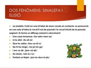 DOS FENÒMENS: SINALEFA I
ELISIÓ
 La sinalefa. Fusió en una síl·laba de dues vocals en contacte: es pronuncia
en una sola síl·laba la vocal fi nal de paraula i la vocal inicial de la paraula
següent. Es forma un diftong creixent o decreixent:
 Una casa immensa: /ka-saim-men-sa/
 Li ho diré: /liu-di-ré/
 Que ho sabia: /keu-sa-bí-a/
 No hi ha ningú: /no-já nin-gú/
 I em va dir: /jem-vá-dír/
 Ho intuïa: /win-tu-í-a/
 Portarà un llapis: /por-ta-ráun-á-pis/
 