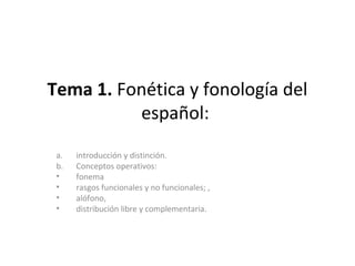 Tema 1. Fonética y fonología del
español:
a. introducción y distinción.
b. Conceptos operativos:
• fonema
• rasgos funcionales y no funcionales; ,
• alófono,
• distribución libre y complementaria.
 