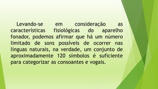 Levando-se em consideração as 
características fisiológicas do aparelho 
fonador, podemos afirmar que há um número 
limitado de sons possíveis de ocorrer nas 
línguas naturais, na verdade, um conjunto de 
aproximadamente 120 símbolos é suficiente 
para categorizar as consoantes e vogais. 
 