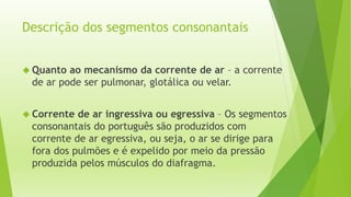 Descrição dos segmentos consonantais 
 Quanto ao mecanismo da corrente de ar – a corrente 
de ar pode ser pulmonar, glotálica ou velar. 
 Corrente de ar ingressiva ou egressiva – Os segmentos 
consonantais do português são produzidos com 
corrente de ar egressiva, ou seja, o ar se dirige para 
fora dos pulmões e é expelido por meio da pressão 
produzida pelos músculos do diafragma. 
 