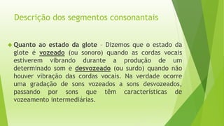 Descrição dos segmentos consonantais 
 Quanto ao estado da glote – Dizemos que o estado da 
glote é vozeado (ou sonoro) quando as cordas vocais 
estiverem vibrando durante a produção de um 
determinado som e desvozeado (ou surdo) quando não 
houver vibração das cordas vocais. Na verdade ocorre 
uma gradação de sons vozeados a sons desvozeados, 
passando por sons que têm características de 
vozeamento intermediárias. 
 