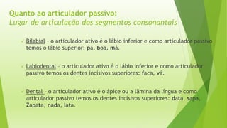 Quanto ao articulador passivo: 
Lugar de articulação dos segmentos consonantais 
 Bilabial – o articulador ativo é o lábio inferior e como articulador passivo 
temos o lábio superior: pá, boa, má. 
 Labiodental – o articulador ativo é o lábio inferior e como articulador 
passivo temos os dentes incisivos superiores: faca, vá. 
 Dental – o articulador ativo é o ápice ou a lâmina da língua e como 
articulador passivo temos os dentes incisivos superiores: data, sapa, 
Zapata, nada, lata. 
 