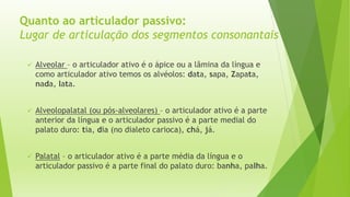 Quanto ao articulador passivo: 
Lugar de articulação dos segmentos consonantais 
 Alveolar – o articulador ativo é o ápice ou a lâmina da língua e 
como articulador ativo temos os alvéolos: data, sapa, Zapata, 
nada, lata. 
 Alveolopalatal (ou pós-alveolares) – o articulador ativo é a parte 
anterior da língua e o articulador passivo é a parte medial do 
palato duro: tia, dia (no dialeto carioca), chá, já. 
 Palatal – o articulador ativo é a parte média da língua e o 
articulador passivo é a parte final do palato duro: banha, palha. 
 