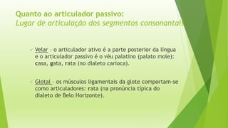 Quanto ao articulador passivo: 
Lugar de articulação dos segmentos consonantais 
 Velar – o articulador ativo é a parte posterior da língua 
e o articulador passivo é o véu palatino (palato mole): 
casa, gata, rata (no dialeto carioca). 
 Glotal – os músculos ligamentais da glote comportam-se 
como articuladores: rata (na pronúncia típica do 
dialeto de Belo Horizonte). 
 