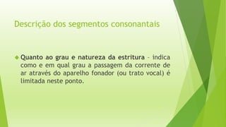 Descrição dos segmentos consonantais 
 Quanto ao grau e natureza da estritura – indica 
como e em qual grau a passagem da corrente de 
ar através do aparelho fonador (ou trato vocal) é 
limitada neste ponto. 
 
