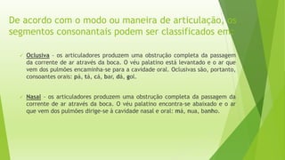 De acordo com o modo ou maneira de articulação, os 
segmentos consonantais podem ser classificados em: 
 Oclusiva – os articuladores produzem uma obstrução completa da passagem 
da corrente de ar através da boca. O véu palatino está levantado e o ar que 
vem dos pulmões encaminha-se para a cavidade oral. Oclusivas são, portanto, 
consoantes orais: pá, tá, cá, bar, dá, gol. 
 Nasal – os articuladores produzem uma obstrução completa da passagem da 
corrente de ar através da boca. O véu palatino encontra-se abaixado e o ar 
que vem dos pulmões dirige-se à cavidade nasal e oral: má, nua, banho. 
 