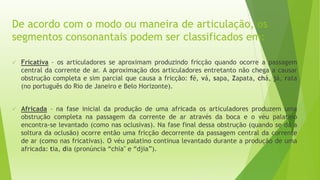 De acordo com o modo ou maneira de articulação, os 
segmentos consonantais podem ser classificados em: 
 Fricativa – os articuladores se aproximam produzindo fricção quando ocorre a passagem 
central da corrente de ar. A aproximação dos articuladores entretanto não chega a causar 
obstrução completa e sim parcial que causa a fricção: fé, vá, sapa, Zapata, chá, já, rata 
(no português do Rio de Janeiro e Belo Horizonte). 
 Africada – na fase inicial da produção de uma africada os articuladores produzem uma 
obstrução completa na passagem da corrente de ar através da boca e o véu palatino 
encontra-se levantado (como nas oclusivas). Na fase final dessa obstrução (quando se dá a 
soltura da oclusão) ocorre então uma fricção decorrente da passagem central da corrente 
de ar (como nas fricativas). O véu palatino continua levantado durante a produção de uma 
africada: tia, dia (pronúncia “chia" e “djia”). 
 