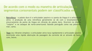 De acordo com o modo ou maneira de articulação, os 
segmentos consonantais podem ser classificados em: 
 Retroflexa – o palato duro é o articulador passivo e a ponta da língua é o articulador 
ativo. A produção de uma retroflexa geralmente se dá com o levantamento e 
encurvamento da ponta da língua em direção do palato duro. Ocorrem no dialeto 
“caipira” e no sotaque de norte-americanos falando português como nas palavras: 
mar, carta. 
 Tepe (ou vibrante simples): o articulador ativo toca rapidamente o articulador passivo 
ocorrendo uma rápida obstrução da passagem da corrente de ar através da boca: 
cara, brava. 
 