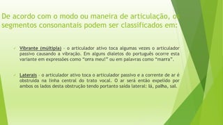 De acordo com o modo ou maneira de articulação, os 
segmentos consonantais podem ser classificados em: 
 Vibrante (múltipla) – o articulador ativo toca algumas vezes o articulador 
passivo causando a vibração. Em alguns dialetos do português ocorre esta 
variante em expressões como “orra meu!” ou em palavras como “marra”. 
 Laterais – o articulador ativo toca o articulador passivo e a corrente de ar é 
obstruída na linha central do trato vocal. O ar será então expelido por 
ambos os lados desta obstrução tendo portanto saída lateral: lá, palha, sal. 
 
