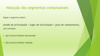 Notação dos segmentos consonantais 
Segue a seguinte ordem: 
(modo de articulação + lugar de articulação + grau de vozeamento), 
por exemplo: 
 [p] oclusiva bilabial desvozeada 
 [b] oclusiva bilabial vozeada 
 