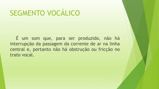 SEGMENTO VOCÁLICO 
É um som que, para ser produzido, não há 
interrupção da passagem da corrente de ar na linha 
central e, portanto não há obstrução ou fricção no 
trato vocal. 
 