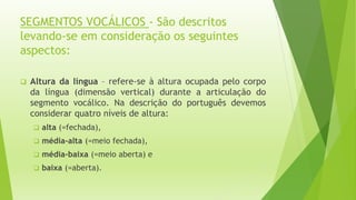 SEGMENTOS VOCÁLICOS - São descritos 
levando-se em consideração os seguintes 
aspectos: 
 Altura da língua – refere-se à altura ocupada pelo corpo 
da língua (dimensão vertical) durante a articulação do 
segmento vocálico. Na descrição do português devemos 
considerar quatro níveis de altura: 
 alta (=fechada), 
 média-alta (=meio fechada), 
 média-baixa (=meio aberta) e 
 baixa (=aberta). 
 
