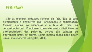 FONEMAS 
São as menores unidades sonoras da fala. São os sons 
elementares e distintivos que, articulados e combinados, 
formam sílabas, os vocábulos e a teia da frase, na 
comunicação oral. Funcionam como elementos distintivos ou 
diferenciadores das palavras, porque são capazes de 
diferenciar umas de outras. Numa mesma sílaba pode haver 
um ou mais fonemas (Cegalla, 2008). 
 
