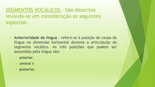 SEGMENTOS VOCÁLICOS - São descritos 
levando-se em consideração os seguintes 
aspectos: 
 Anterioridade da língua – refere-se à posição do corpo da 
língua na dimensão horizontal durante a articulação do 
segmento vocálico. As três posições que podem ser 
assumidas pela língua são: 
 anterior, 
 central e 
 posterior. 
 