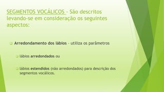SEGMENTOS VOCÁLICOS - São descritos 
levando-se em consideração os seguintes 
aspectos: 
 Arredondamento dos lábios – utiliza os parâmetros 
 lábios arredondados ou 
 lábios estendidos (não arredondados) para descrição dos 
segmentos vocálicos. 
 