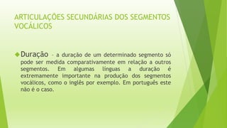 ARTICULAÇÕES SECUNDÁRIAS DOS SEGMENTOS 
VOCÁLICOS 
Duração – a duração de um determinado segmento só 
pode ser medida comparativamente em relação a outros 
segmentos. Em algumas línguas a duração é 
extremamente importante na produção dos segmentos 
vocálicos, como o inglês por exemplo. Em português este 
não é o caso. 
 