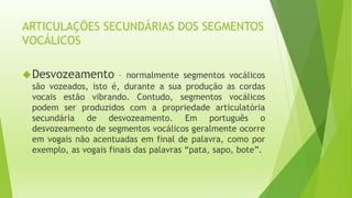 ARTICULAÇÕES SECUNDÁRIAS DOS SEGMENTOS 
VOCÁLICOS 
Desvozeamento – normalmente segmentos vocálicos 
são vozeados, isto é, durante a sua produção as cordas 
vocais estão vibrando. Contudo, segmentos vocálicos 
podem ser produzidos com a propriedade articulatória 
secundária de desvozeamento. Em português o 
desvozeamento de segmentos vocálicos geralmente ocorre 
em vogais não acentuadas em final de palavra, como por 
exemplo, as vogais finais das palavras “pata, sapo, bote”. 
 