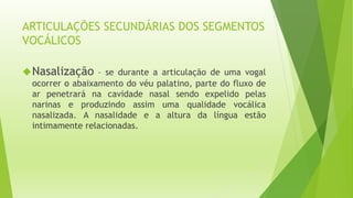 ARTICULAÇÕES SECUNDÁRIAS DOS SEGMENTOS 
VOCÁLICOS 
Nasalização – se durante a articulação de uma vogal 
ocorrer o abaixamento do véu palatino, parte do fluxo de 
ar penetrará na cavidade nasal sendo expelido pelas 
narinas e produzindo assim uma qualidade vocálica 
nasalizada. A nasalidade e a altura da língua estão 
intimamente relacionadas. 
 