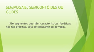 SEMIVOGAIS, SEMICONTÓIDES OU 
GLIDES 
São segmentos que têm características fonéticas 
não tão precisas, seja de consoante ou de vogal. 
 