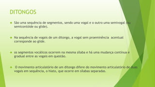 DITONGOS 
 São uma sequência de segmentos, sendo uma vogal e o outro uma semivogal (ou 
semicontóide ou glide). 
 Na sequência de vogais de um ditongo, a vogal sem proeminência acentual 
corresponde ao glide. 
 os segmentos vocálicos ocorrem na mesma sílaba e há uma mudança contínua e 
gradual entre as vogais em questão. 
 O movimento articulatório de um ditongo difere do movimento articulatório de duas 
vogais em sequência, o hiato, que ocorre em sílabas separadas. 
 