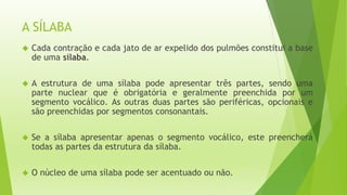 A SÍLABA 
 Cada contração e cada jato de ar expelido dos pulmões constitui a base 
de uma sílaba. 
 A estrutura de uma sílaba pode apresentar três partes, sendo uma 
parte nuclear que é obrigatória e geralmente preenchida por um 
segmento vocálico. As outras duas partes são periféricas, opcionais e 
são preenchidas por segmentos consonantais. 
 Se a sílaba apresentar apenas o segmento vocálico, este preencherá 
todas as partes da estrutura da sílaba. 
 O núcleo de uma sílaba pode ser acentuado ou não. 
 