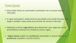 TONICIDADE 
 Uma sílaba tônica ou acentuada é produzida com um pulso torácico 
reforçado. 
 A vogal acentuada é auditivamente percebida como tendo duração mais 
longa e também como sendo pronunciada de maneira mais alta. 
 Adotamos o termo vogal tônica para denominar uma vogal que tenha 
proeminência acentual em relação às outras vogais. 
 Vogais átonas podem ser pretônicas (antecedem o acento tônico) ou 
postônicas (sucedem o acento tônico). 
 