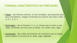 FONEMAS CARACTERÍSTICOS DO PORTUGUÊS 
 Vogais - são fonemas sonoros, ou sons laríngeos, que passando pela 
boca entreaberta, chegam livremente ao exterior sem fazer ruído: a, 
é, ê, i, ó, ô, u. 
 Semivogais - são os fonemas /i/ e /u/ átonos que se unem a uma 
vogal, formando com esta uma só sílaba: vai, andei, ouro, água. 
 Consoantes - são ruídos provenientes da resistência que os órgãos 
bucais opõem à corrente de ar: bola, copo, depósito. 
 