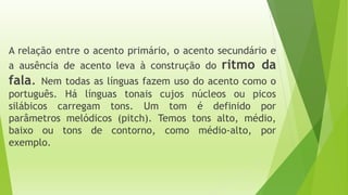A relação entre o acento primário, o acento secundário e 
a ausência de acento leva à construção do ritmo da 
fala. Nem todas as línguas fazem uso do acento como o 
português. Há línguas tonais cujos núcleos ou picos 
silábicos carregam tons. Um tom é definido por 
parâmetros melódicos (pitch). Temos tons alto, médio, 
baixo ou tons de contorno, como médio-alto, por 
exemplo. 
 