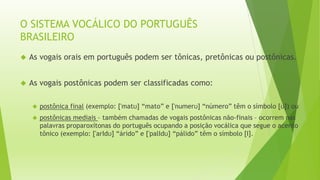 O SISTEMA VOCÁLICO DO PORTUGUÊS 
BRASILEIRO 
 As vogais orais em português podem ser tônicas, pretônicas ou postônicas. 
 As vogais postônicas podem ser classificadas como: 
 postônica final (exemplo: ['matʊ] “mato” e ['numerʊ] “número” têm o símbolo [ʊ]) ou 
 postônicas mediais – também chamadas de vogais postônicas não-finais – ocorrem nas 
palavras proparoxítonas do português ocupando a posição vocálica que segue o acento 
tônico (exemplo: ['arΙdʊ] “árido” e ['palΙdʊ] “pálido” têm o símbolo [Ι]. 
 