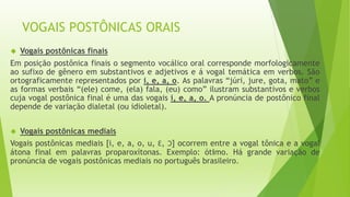 VOGAIS POSTÔNICAS ORAIS 
 Vogais postônicas finais 
Em posição postônica finais o segmento vocálico oral corresponde morfologicamente 
ao sufixo de gênero em substantivos e adjetivos e á vogal temática em verbos. São 
ortograficamente representados por i, e, a, o. As palavras “júri, jure, gota, mato” e 
as formas verbais “(ele) come, (ela) fala, (eu) como” ilustram substantivos e verbos 
cuja vogal postônica final é uma das vogais i, e, a, o. A pronúncia de postônico final 
depende de variação dialetal (ou idioletal). 
 Vogais postônicas mediais 
Vogais postônicas mediais [i, e, a, o, u, Ɛ, Ɔ] ocorrem entre a vogal tônica e a vogal 
átona final em palavras proparoxítonas. Exemplo: ótimo. Há grande variação de 
pronúncia de vogais postônicas mediais no português brasileiro. 
 