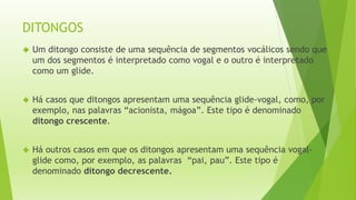 DITONGOS 
 Um ditongo consiste de uma sequência de segmentos vocálicos sendo que 
um dos segmentos é interpretado como vogal e o outro é interpretado 
como um glide. 
 Há casos que ditongos apresentam uma sequência glide-vogal, como, por 
exemplo, nas palavras “acionista, mágoa”. Este tipo é denominado 
ditongo crescente. 
 Há outros casos em que os ditongos apresentam uma sequência vogal-glide 
como, por exemplo, as palavras “pai, pau”. Este tipo é 
denominado ditongo decrescente. 
 