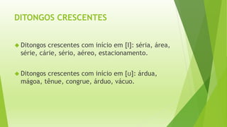 DITONGOS CRESCENTES 
 Ditongos crescentes com início em [Ι]: séria, área, 
série, cárie, sério, aéreo, estacionamento. 
 Ditongos crescentes com início em [ʊ]: árdua, 
mágoa, tênue, congrue, árduo, vácuo. 
 
